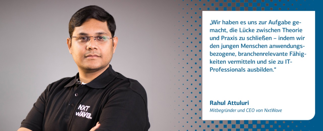 Zitat Rahul Attuluri, Mitbegründer und CEO von NxtWave: Wir haben es uns zur Aufgabe gemacht, die Lücke zwischen Theorie und Praxis zu schließen - indem wir den jungen Menschen anwendungsbezogene, branchenrelevante Fähigkeiten vermitteln und sie zu IT-Professionals ausbilden.